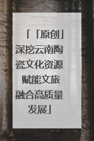 「原创」深挖云南陶瓷文化资源 赋能文旅融合高质量发展