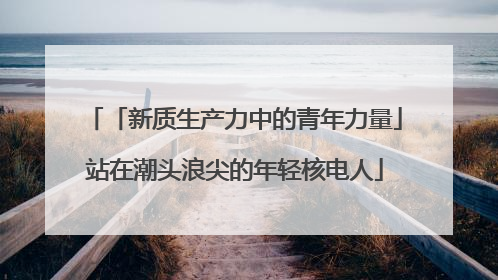 「新质生产力中的青年力量」站在潮头浪尖的年轻核电人