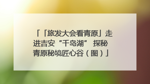 「旅发大会看青原」走进吉安“千岛湖” 探秘青原秘境匠心谷（图）