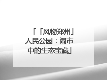 「风物郑州」人民公园：闹市中的生态宝藏