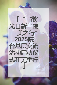 “‘徽’光日新‘皖’美之行”2025皖台基层交流活动启动仪式在芜举行