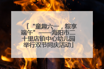 “童趣六一，粽享端午”——海阳市二十里店镇中心幼儿园举行双节同庆活动