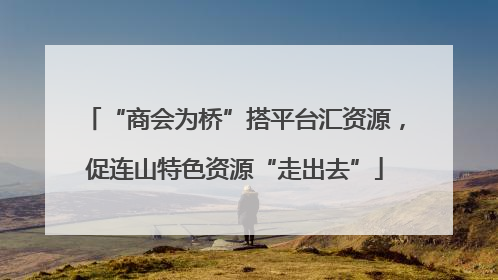 “商会为桥”搭平台汇资源，促连山特色资源“走出去”