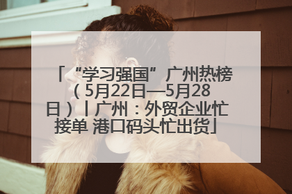 “学习强国”广州热榜（5月22日—5月28日）丨广州：外贸企业忙接单 港口码头忙出货