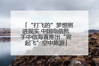 “打飞的”梦想照进现实 中国电信携手中信海直推出“翼起飞”空中旅游