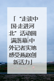 “走读中国·走进河北”活动圆满落幕 中外记者实地感受燕赵创新活力