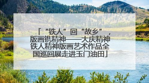 “铁人”回“故乡”，版画镌精神——大庆精神铁人精神版画艺术作品全国巡回展走进玉门油田