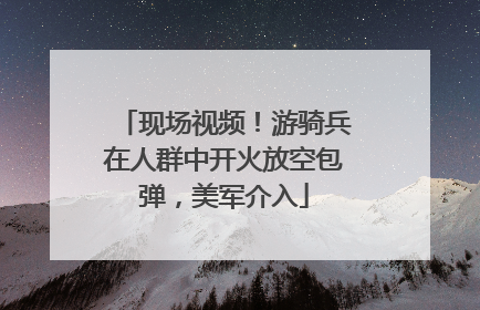 现场视频！游骑兵在人群中开火放空包弹，美军介入