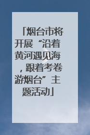 烟台市将开展“沿着黄河遇见海，跟着考卷游烟台”主题活动