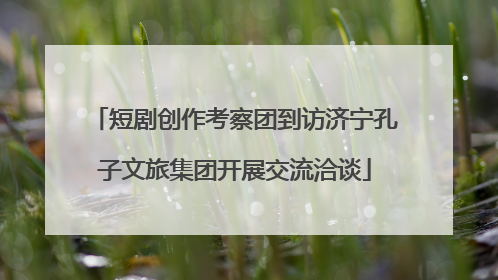 短剧创作考察团到访济宁孔子文旅集团开展交流洽谈