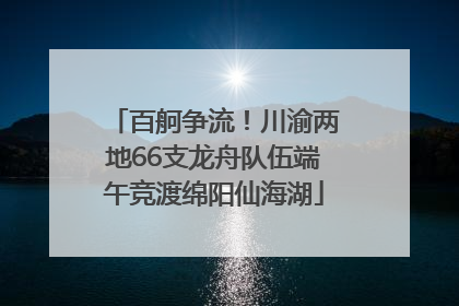 百舸争流！川渝两地66支龙舟队伍端午竞渡绵阳仙海湖