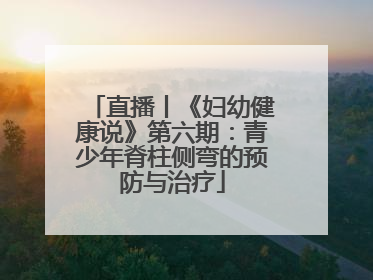 直播丨《妇幼健康说》第六期：青少年脊柱侧弯的预防与治疗