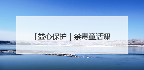 益心保护｜禁毒童话课堂开 守护童心向未来