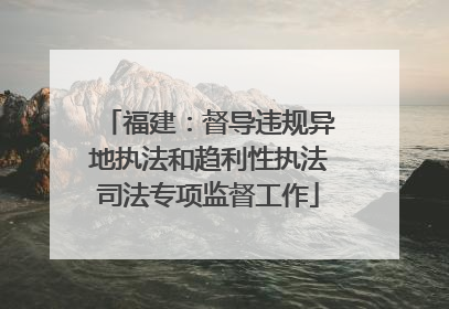福建：督导违规异地执法和趋利性执法司法专项监督工作