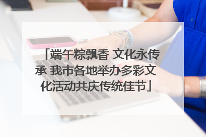 端午粽飘香 文化永传承 我市各地举办多彩文化活动共庆传统佳节