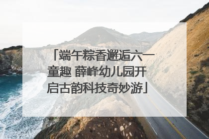 端午粽香邂逅六一童趣 薛峰幼儿园开启古韵科技奇妙游
