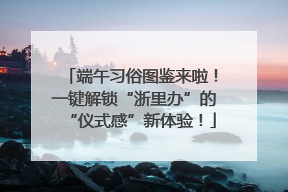 端午习俗图鉴来啦！一键解锁“浙里办”的“仪式感”新体验！