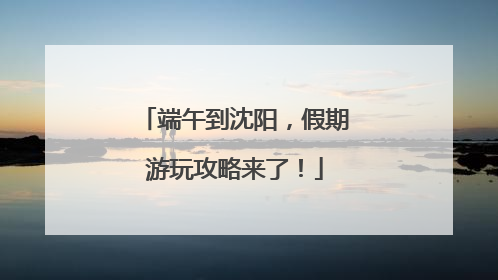端午到沈阳，假期游玩攻略来了！