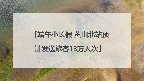 端午小长假 黄山北站预计发送旅客13万人次