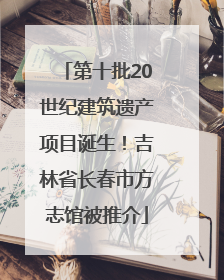 第十批20世纪建筑遗产项目诞生！吉林省长春市方志馆被推介