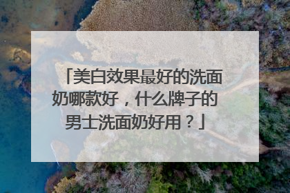 美白效果最好的洗面奶哪款好，什么牌子的男士洗面奶好用？