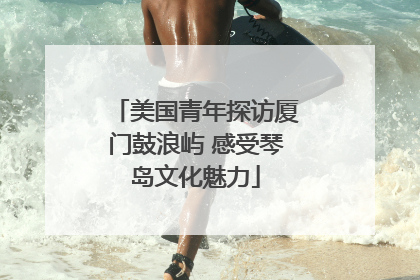 美国青年探访厦门鼓浪屿 感受琴岛文化魅力