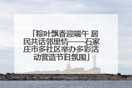 粽叶飘香迎端午 居民共话邻里情——石家庄市多社区举办多彩活动营造节日氛围
