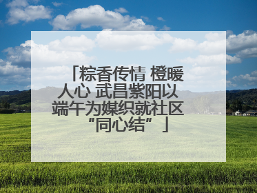 粽香传情 橙暖人心 武昌紫阳以端午为媒织就社区“同心结”