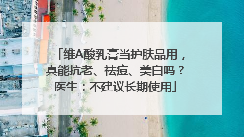 维A酸乳膏当护肤品用，真能抗老、祛痘、美白吗？医生：不建议长期使用