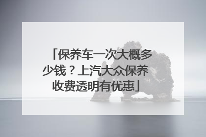 保养车一次大概多少钱？上汽大众保养收费透明有优惠