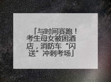 与时间赛跑！考生母女被困酒店，消防车“闪送”冲刺考场