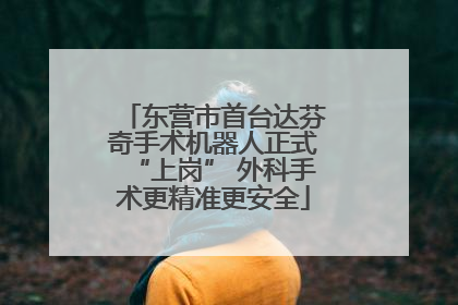 东营市首台达芬奇手术机器人正式“上岗” 外科手术更精准更安全