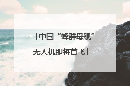 中国“蜂群母舰”无人机即将首飞