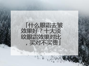 什么眼霜去皱效果好？十大淡纹眼霜效果对比，买对不买贵