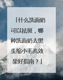 什么洗面奶可以祛斑，哪种洗面奶去黑头缩小毛孔效果好指南？
