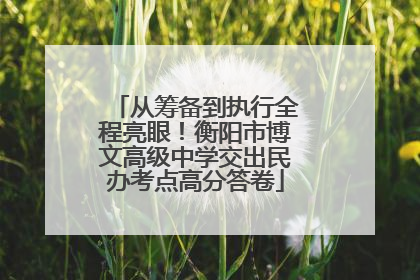 从筹备到执行全程亮眼！衡阳市博文高级中学交出民办考点高分答卷