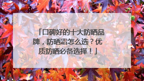 口碑好的十大防晒品牌，防晒霜怎么选？优质防晒必备选择！