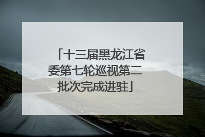 十三届黑龙江省委第七轮巡视第二批次完成进驻