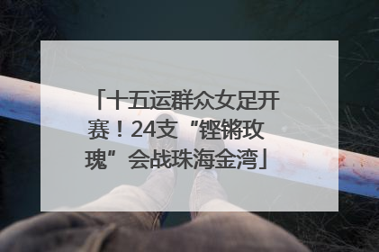 十五运群众女足开赛！24支“铿锵玫瑰”会战珠海金湾