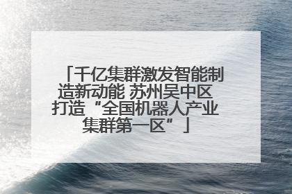 千亿集群激发智能制造新动能 苏州吴中区打造“全国机器人产业集群第一区”