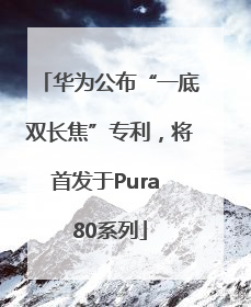 华为公布“一底双长焦”专利，将首发于Pura 80系列