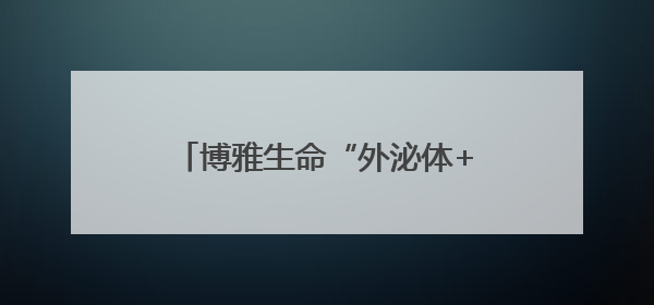 博雅生命“外泌体+”亮相生命健康未来大会，描绘“健康”+“美丽”新蓝图