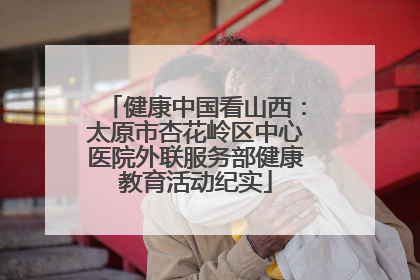健康中国看山西：太原市杏花岭区中心医院外联服务部健康教育活动纪实