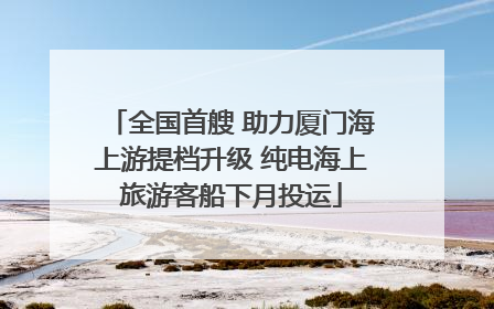 全国首艘 助力厦门海上游提档升级 纯电海上旅游客船下月投运