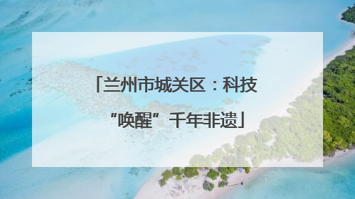 兰州市城关区：科技“唤醒”千年非遗