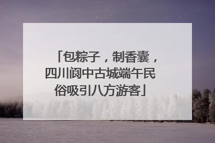 包粽子，制香囊，四川阆中古城端午民俗吸引八方游客