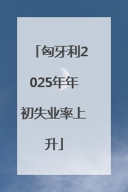 匈牙利2025年年初失业率上升
