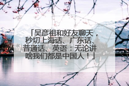 吴彦祖和好友聊天，秒切上海话、广东话、普通话、英语：无论讲啥我们都是中国人！