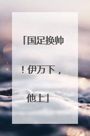 国足换帅！伊万下，他上