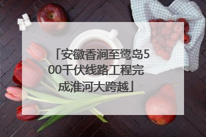 安徽香涧至鹭岛500千伏线路工程完成淮河大跨越